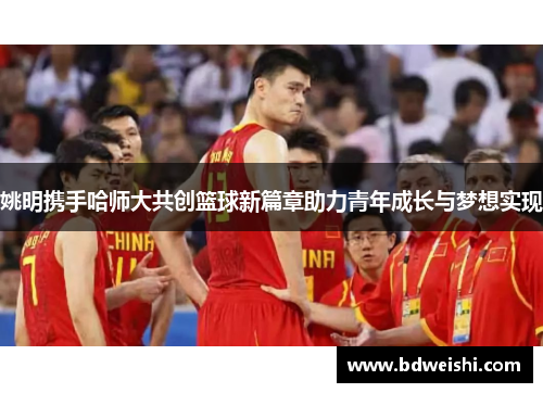 姚明携手哈师大共创篮球新篇章助力青年成长与梦想实现
