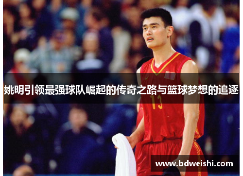 姚明引领最强球队崛起的传奇之路与篮球梦想的追逐