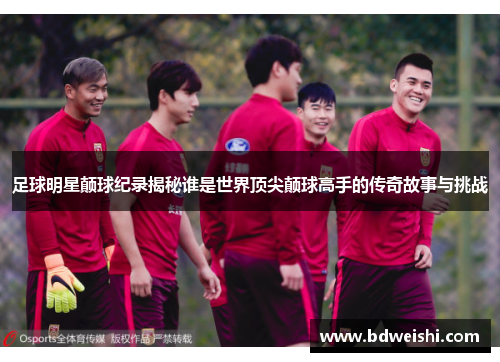 足球明星颠球纪录揭秘谁是世界顶尖颠球高手的传奇故事与挑战