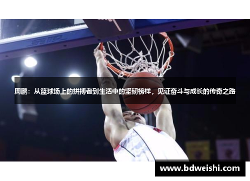 周鹏：从篮球场上的拼搏者到生活中的坚韧榜样，见证奋斗与成长的传奇之路