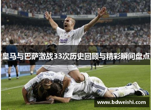 皇马与巴萨激战33次历史回顾与精彩瞬间盘点